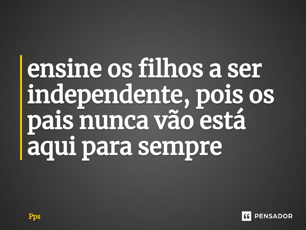 ⁠ensine os filhos a ser independente, pois os pais nunca vão está aqui para sempre... Frase de PPS.