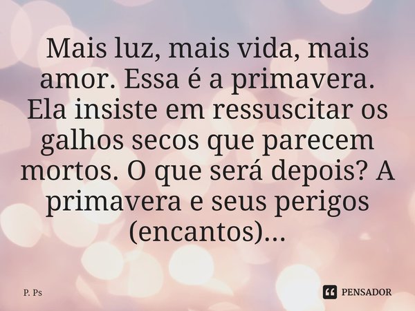 ⁠Mais luz, mais vida, mais amor. Essa é a primavera. Ela insiste em ressuscitar os galhos secos que parecem mortos. O que será depois? A primavera e seus perigo... Frase de P. Ps.