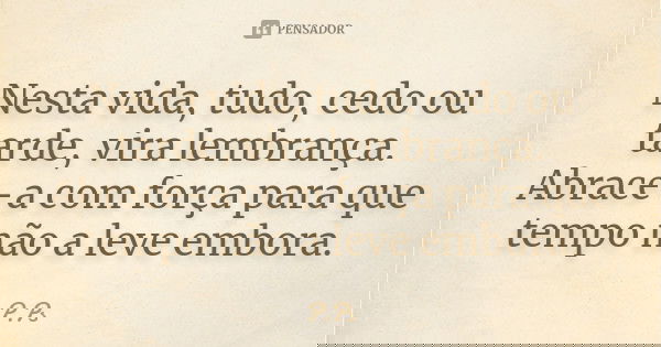 Nesta vida, tudo, cedo ou tarde, vira lembrança. Abrace-a com força para que tempo não a leve embora.... Frase de P.Ps.