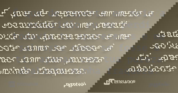 É que de repente em meio a escuridão eu me perdi todavia tu apareceras e me salvaste como se fosse à ti, apenas com tua pureza abalaste minha fraqueza.... Frase de pqptelo.