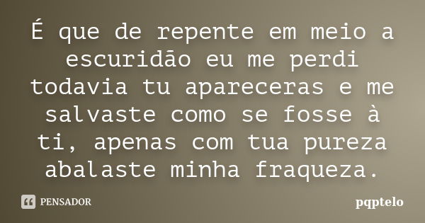 É que de repente em meio a escuridão eu me perdi todavia tu apareceras e me salvaste como se fosse à ti, apenas com tua pureza abalaste minha fraqueza.... Frase de pqptelo.