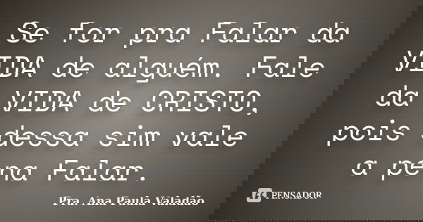 Se for pra Falar da VIDA de alguém. Fale da VIDA de CRISTO, pois dessa sim vale a pena Falar.... Frase de Pra. Ana Paula Valadão.