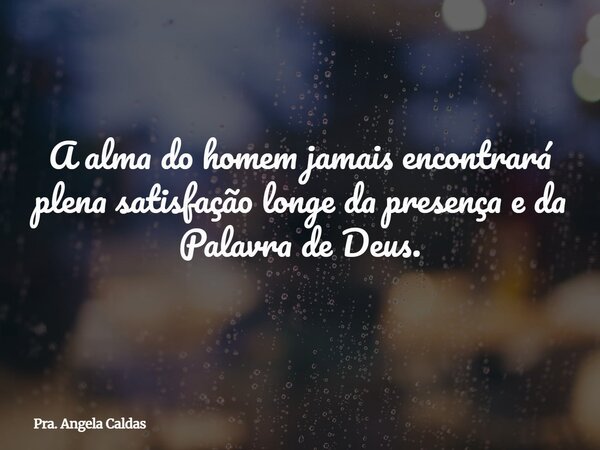 A alma do homem jamais encontrará plena satisfação longe da presença e da Palavra de Deus.... Frase de Pra. Angela Caldas.