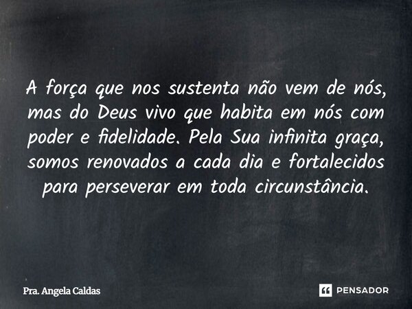 A força que nos sustenta não vem de nós, mas do Deus vivo que habita em nós com poder e fidelidade. Pela Sua infinita graça, somos renovados a cada dia e fortal... Frase de Pra. Angela Caldas.