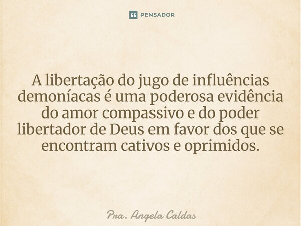 ⁠A libertação do jugo de influências demoníacas é uma poderosa evidência do amor compassivo e do poder libertador de Deus em favor dos que se encontram cativos ... Frase de Pra. Angela Caldas.