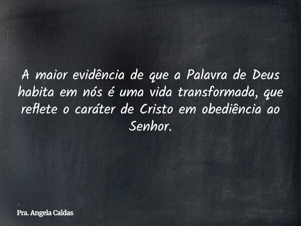 A maior evidência de que a Palavra de Deus habita em nós é uma vida transformada, que reflete o caráter de Cristo em obediência ao Senhor.... Frase de Pra. Angela Caldas.