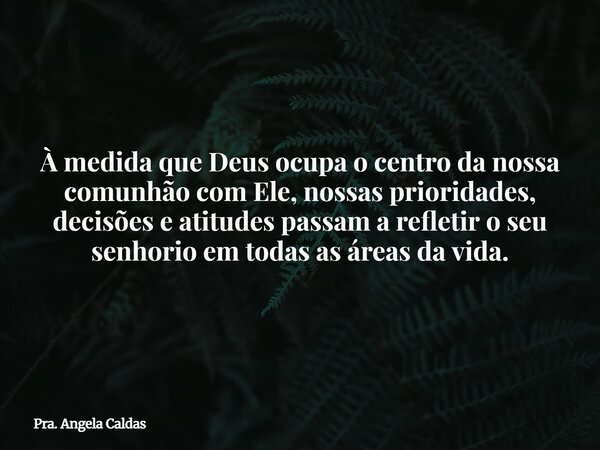 À medida que Deus ocupa o centro da nossa comunhão com Ele, nossas prioridades, decisões e atitudes passam a refletir o seu senhorio em todas as áreas da vida.... Frase de Pra. Angela Caldas.