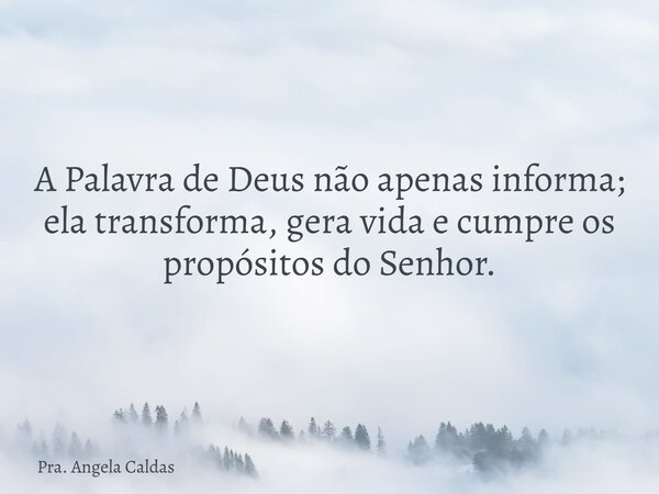 A Palavra de Deus não apenas informa; ela transforma, gera vida e cumpre os propósitos do Senhor.... Frase de Pra. Angela Caldas.