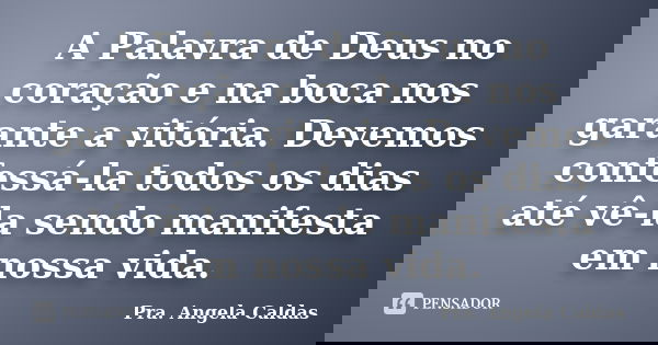 A Palavra de Deus no coração e na boca nos garante a vitória. Devemos confessá-la todos os dias até vê-la sendo manifesta em nossa vida.... Frase de Pra. Angela Caldas.