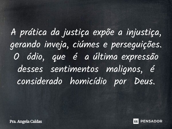 A prática da justiça expõe a injustiça, gerando inveja, ciúmes e perseguições. O ódio, que é a última expressão desses sentimentos malignos, é considerado homic... Frase de Pra. Angela Caldas.