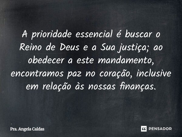 A prioridade essencial é buscar o Reino de Deus e a Sua justiça; ao obedecer a este mandamento, encontramos paz no coração, inclusive em relação às nossas finan... Frase de Pra. Angela Caldas.