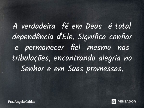 ⁠A verdadeira fé em Deus é total dependência d'Ele. Significa confiar e permanecer fiel mesmo nas tribulações, encontrando alegria no Senhor e em Suas promessas... Frase de Pra. Angela Caldas.