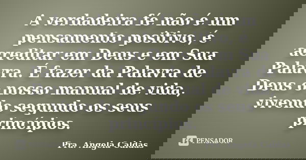 A verdadeira fé não é um pensamento positivo, é acreditar em Deus e em Sua Palavra. É fazer da Palavra de Deus o nosso manual de vida, vivendo segundo os seus p... Frase de Pra. Angela Caldas.