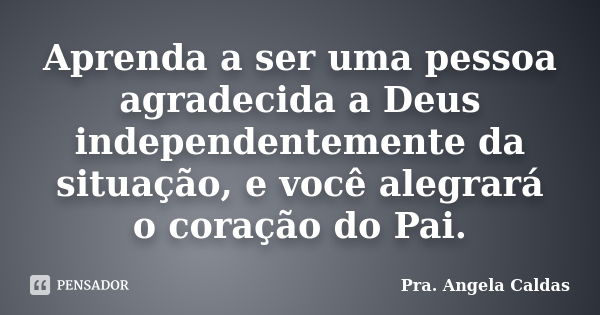 Aprenda a ser uma pessoa agradecida a Deus independentemente da situação, e você alegrará o coração do Pai.... Frase de Pra. Angela Caldas.