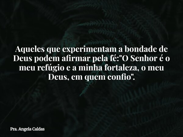 Aqueles que experimentam a bondade de Deus podem afirmar pela fé: "O Senhor é o meu refúgio e a minha fortaleza, o meu Deus, em quem confio".... Frase de Pra. Angela Caldas.