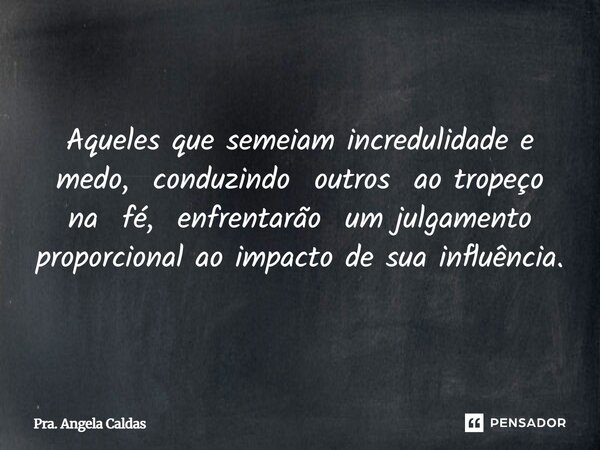 Aqueles que semeiam incredulidade e medo, conduzindo outros ao tropeço na fé, enfrentarão um julgamento proporcional ao impacto de sua influência.... Frase de Pra. Angela Caldas.