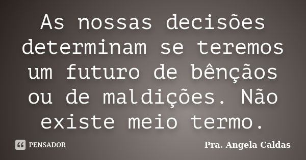 As nossas decisões determinam se teremos um futuro de bênçãos ou de maldições. Não existe meio termo.... Frase de Pra. Angela Caldas.