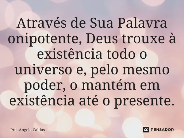 ⁠Através de Sua Palavra onipotente, Deus trouxe à existência todo o universo e, pelo mesmo poder, o mantém em existência até o presente.... Frase de Pra. Angela Caldas.