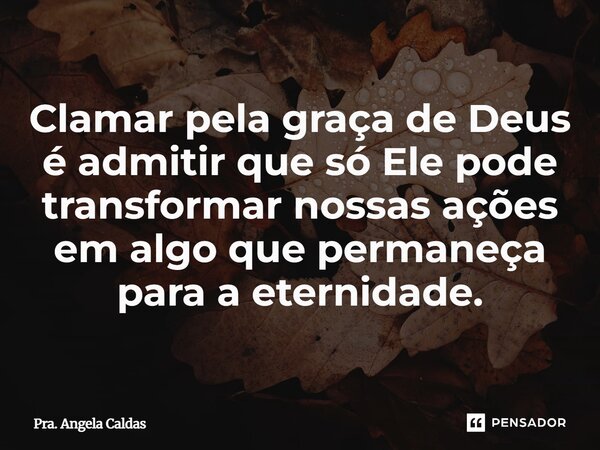 ⁠Clamar pela graça de Deus é admitir que só Ele pode transformar nossas ações em algo que permaneça para a eternidade.... Frase de Pra. Angela Caldas.