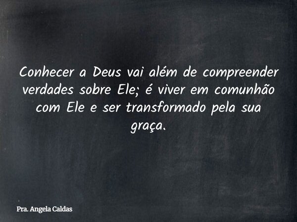 Conhecer a Deus vai além de compreender verdades sobre Ele; é viver em comunhão com Ele e ser transformado pela sua graça.... Frase de Pra. Angela Caldas.