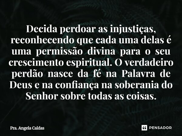 Decida perdoar as injustiças, reconhecendo que cada uma delas é uma permissão divina para o seu crescimento espiritual. O verdadeiro perdão nasce da fé na Pala... Frase de Pra. Angela Caldas.