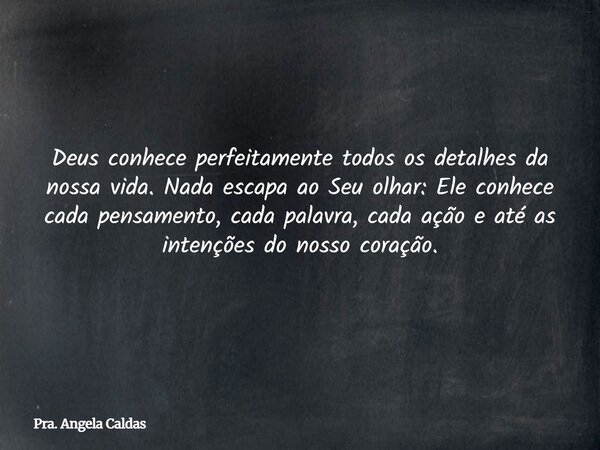 Deus conhece perfeitamente todos os detalhes da nossa vida. Nada escapa ao Seu olhar: Ele conhece cada pensamento, cada palavra, cada ação e até as intenções do... Frase de Pra. Angela Caldas.