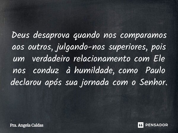Deus desaprova quando nos comparamos aos outros, julgando-nos superiores, pois um verdadeiro relacionamento com Ele nos conduz à humildade, como Paulo declarou... Frase de Pra. Angela Caldas.