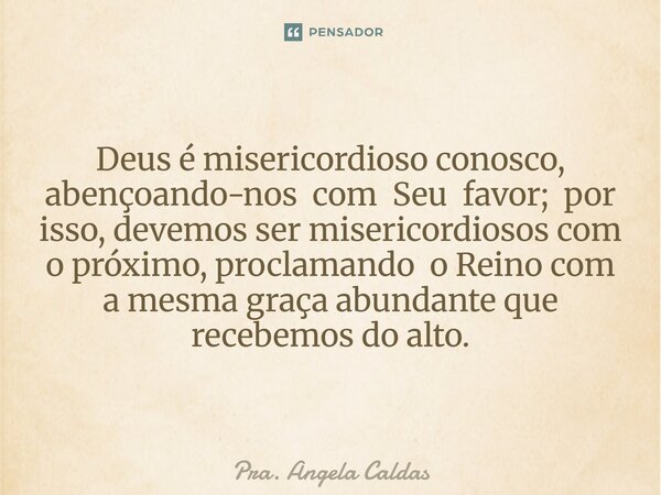 Deus é misericordioso conosco, abençoando-nos com Seu favor; por isso, devemos ser misericordiosos com o próximo, proclamando o Reino com a mesma graça abundant... Frase de Pra. Angela Caldas.