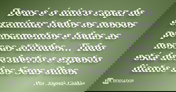 Deus é o único capaz de examinar todos os nossos pensamentos e todas as nossas atitudes... Tudo está descoberto e exposto diante dos Seus olhos.... Frase de Pra. Angela Caldas.