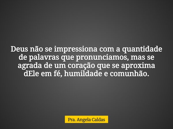 Deus não se impressiona com a quantidade de palavras que pronunciamos, mas se agrada de um coração que se aproxima dEle em fé, humildade e comunhão.... Frase de Pra. Angela Caldas.