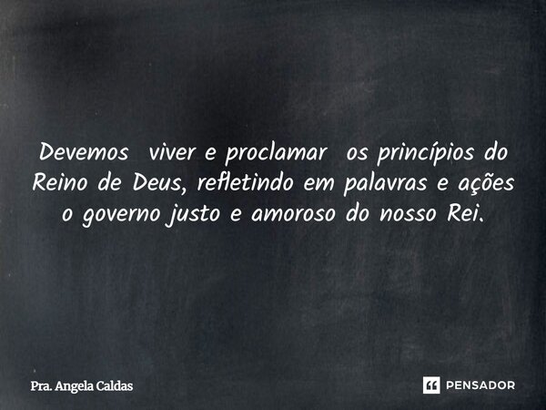 Devemos viver e proclamar os princípios do Reino de Deus, refletindo em palavras e ações o governo justo e amoroso do nosso Rei.... Frase de Pra. Angela Caldas.
