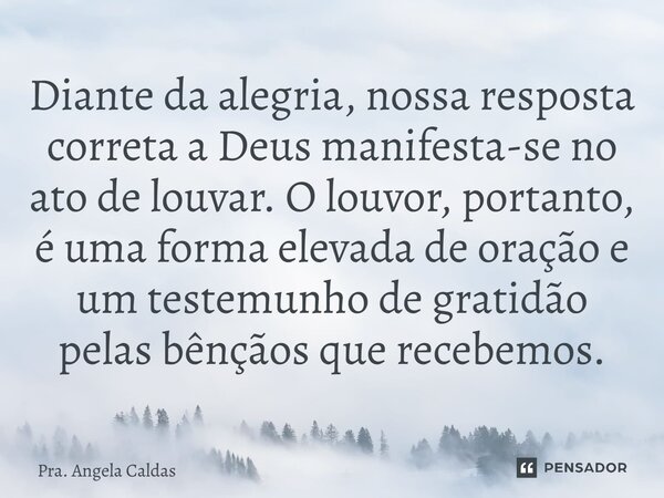 ⁠Diante da alegria, nossa resposta correta a Deus manifesta-se no ato de louvar. O louvor, portanto, é uma forma elevada de oração e um testemunho de gratidão p... Frase de Pra. Angela Caldas.