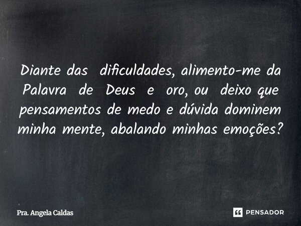 Diante das dificuldades, alimento-me da Palavra de Deus e oro, ou deixo que pensamentos de medo e dúvida dominem minha mente, abalando minhas emoções?... Frase de Pra. Angela Caldas.