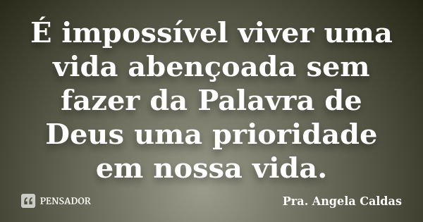 É impossível viver uma vida abençoada sem fazer da Palavra de Deus uma prioridade em nossa vida.... Frase de Pra. Angela Caldas.