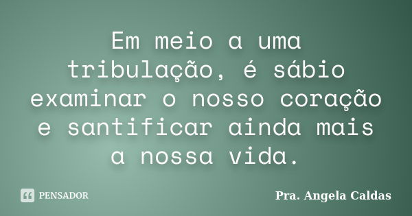 Em meio a uma tribulação, é sábio examinar o nosso coração e santificar ainda mais a nossa vida.... Frase de Pra. Angela Caldas.