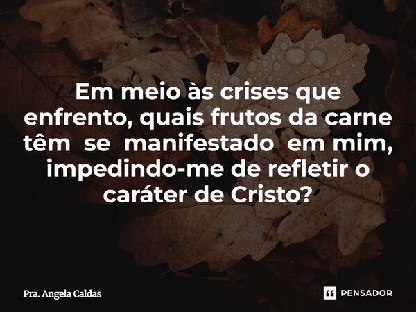 Em meio às crises que enfrento, quais frutos da carne têm se manifestado em mim, impedindo-me de refletir o caráter de Cristo?... Frase de Pra. Angela Caldas.