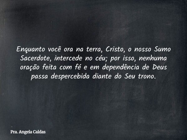 Enquanto você ora na terra, Cristo, o nosso Sumo Sacerdote, intercede no céu; por isso, nenhuma oração feita com fé e em dependência de Deus passa despercebida ... Frase de Pra. Angela Caldas.
