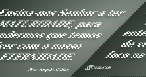 Ensina-nos Senhor a ter MATURIDADE, para entendermos que temos de viver com o nosso foco na ETERNIDADE.... Frase de Pra. Angela Caldas.