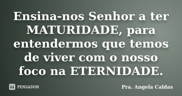 Ensina-nos Senhor a ter MATURIDADE, para entendermos que temos de viver com o nosso foco na ETERNIDADE.... Frase de Pra. Angela Caldas.