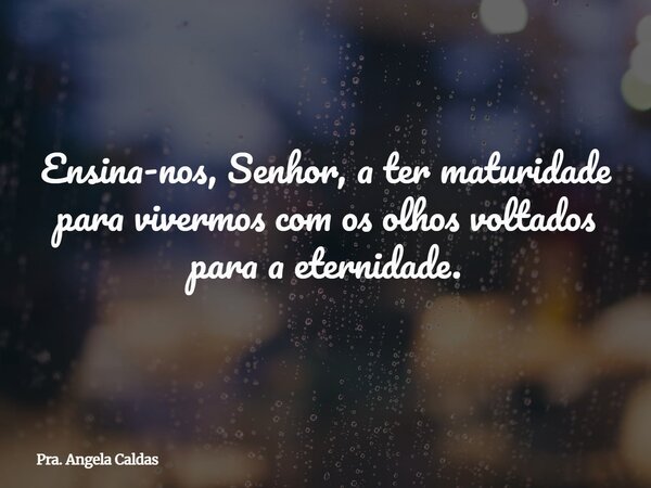 Ensina-nos, Senhor, a ter maturidade para vivermos com os olhos voltados para a eternidade.... Frase de Pra. Angela Caldas.
