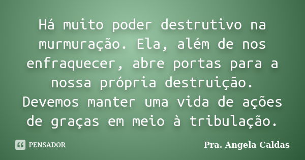 Há muito poder destrutivo na murmuração. Ela, além de nos enfraquecer, abre portas para a nossa própria destruição. Devemos manter uma vida de ações de graças e... Frase de Pra. Angela Caldas.