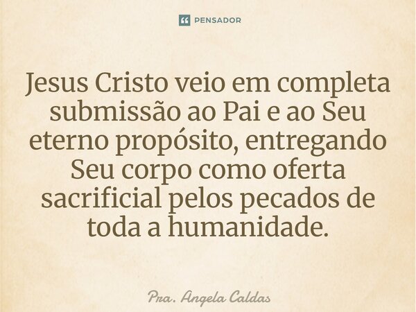 ⁠Jesus Cristo veio em completa submissão ao Pai e ao Seu eterno propósito, entregando Seu corpo como oferta sacrificial pelos pecados de toda a humanidade.... Frase de Pra. Angela Caldas.
