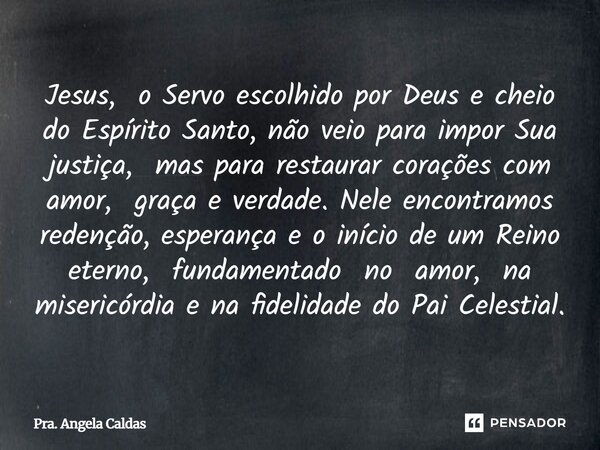 Jesus, o Servo escolhido por Deus e cheio do Espírito Santo, não veio para impor Sua justiça, mas para restaurar corações com amor, graça e verdade. Nele encont... Frase de Pra. Angela Caldas.