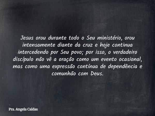 Jesus orou durante todo o Seu ministério, orou intensamente diante da cruz e hoje continua intercedendo por Seu povo; por isso, o verdadeiro discípulo não vê a ... Frase de Pra. Angela Caldas.