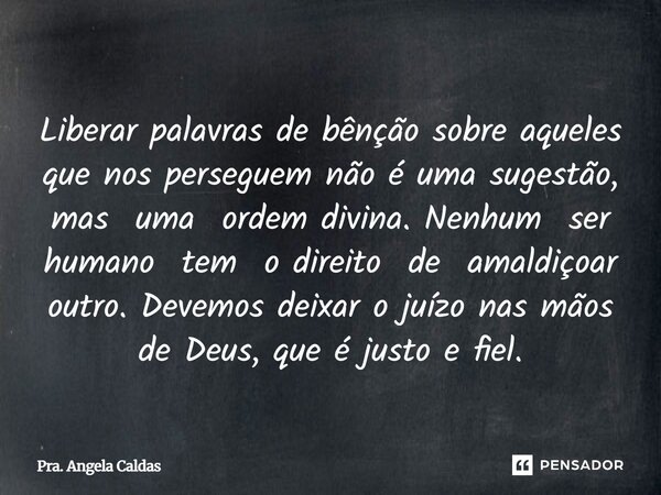 Liberar palavras de bênção sobre aqueles que nos perseguem não é uma sugestão, mas uma ordem divina. Nenhum ser humano tem o direito de amaldiçoar outro. Devemo... Frase de Pra. Angela Caldas.