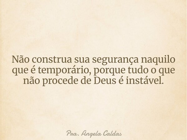 Não construa sua segurança naquilo que é temporário, porque tudo o que não procede de Deus é instável.... Frase de Pra. Angela Caldas.