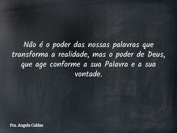 Não é o poder das nossas palavras que transforma a realidade, mas o poder de Deus, que age conforme a sua Palavra e a sua vontade.... Frase de Pra. Angela Caldas.