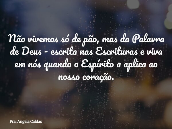 Não vivemos só de pão, mas da Palavra de Deus - escrita nas Escrituras e viva em nós quando o Espírito a aplica ao nosso coração.... Frase de Pra. Angela Caldas.