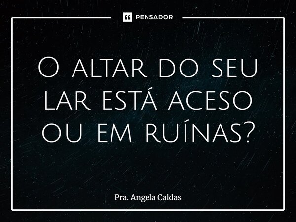 ⁠O altar do seu lar está aceso ou em ruínas?... Frase de Pra. Angela Caldas.