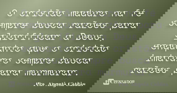 O cristão maduro na fé sempre busca razões para glorificar a Deus, enquanto que o cristão imaturo sempre busca razões para murmurar.... Frase de Pra. Angela Caldas.